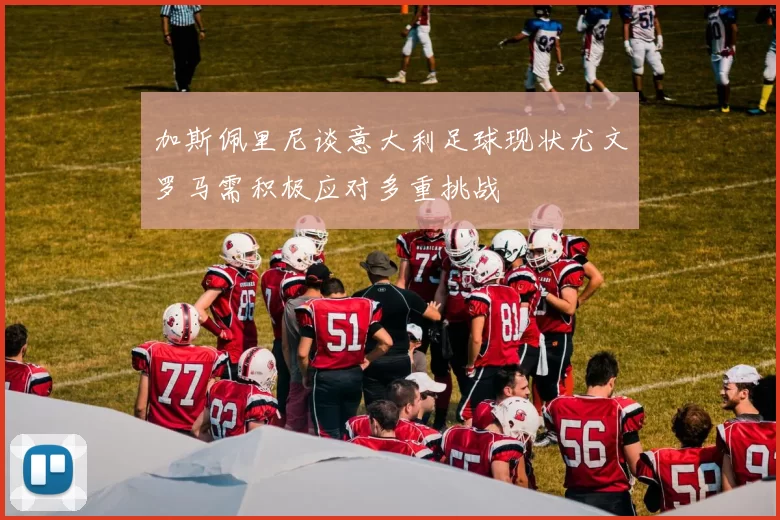 加斯佩里尼谈意大利足球现状尤文罗马需积极应对多重挑战