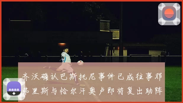 齐沃确认巴斯托尼事件已成往事邓弗里斯与恰尔汗奥卢即将复出助阵