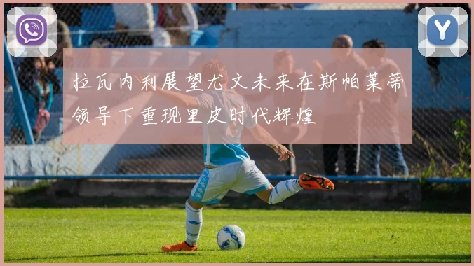拉瓦内利展望尤文未来在斯帕莱蒂领导下重现里皮时代辉煌