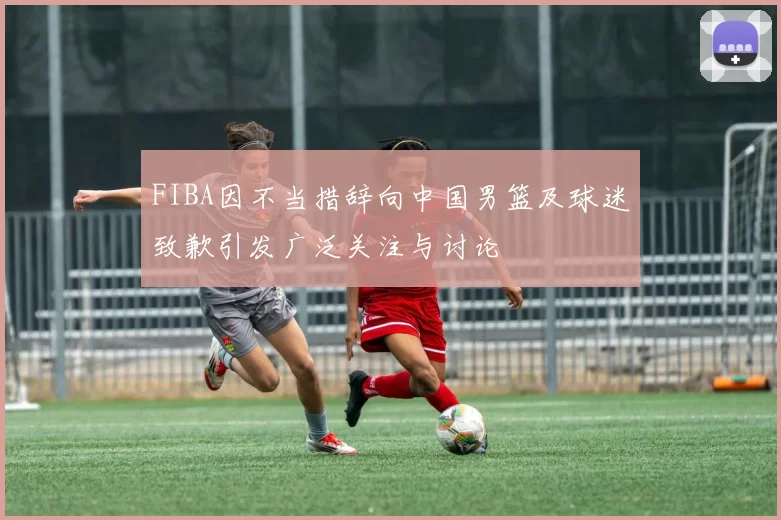 FIBA因不当措辞向中国男篮及球迷致歉引发广泛关注与讨论