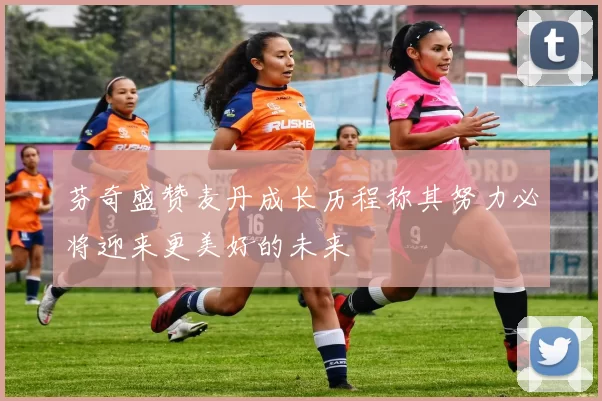 芬奇盛赞麦丹成长历程称其努力必将迎来更美好的未来