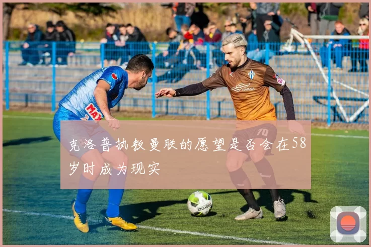克洛普执教曼联的愿望是否会在58岁时成为现实