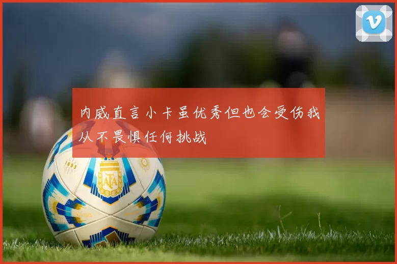 内威直言小卡虽优秀但也会受伤我从不畏惧任何挑战