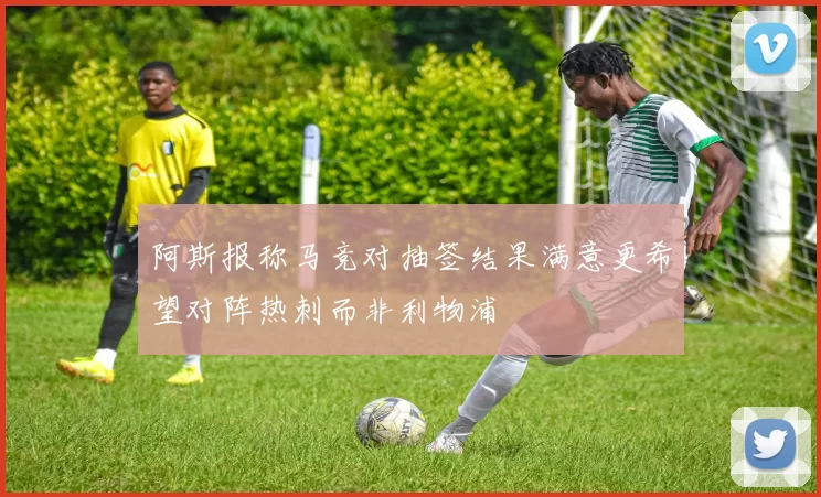 阿斯报称马竞对抽签结果满意更希望对阵热刺而非利物浦