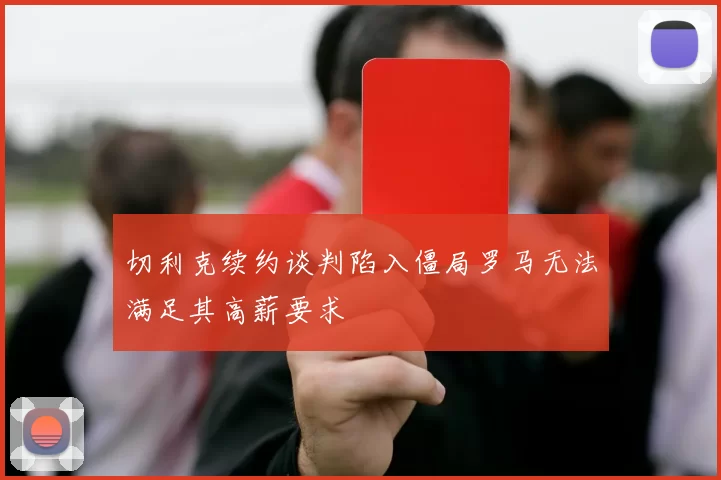 切利克续约谈判陷入僵局罗马无法满足其高薪要求