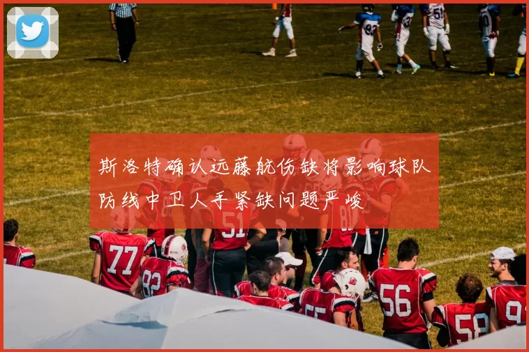 斯洛特确认远藤航伤缺将影响球队防线中卫人手紧缺问题严峻
