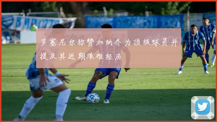 罗塞尼尔称赞加纳乔为顶级球员并提及其近期艰难经历