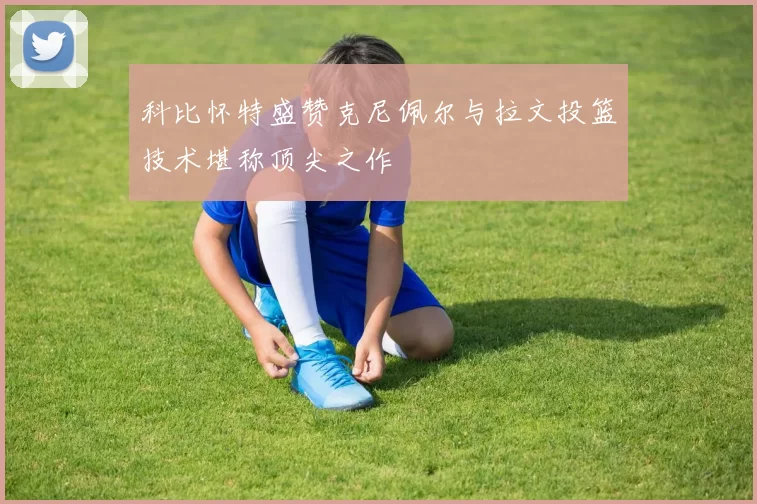科比怀特盛赞克尼佩尔与拉文投篮技术堪称顶尖之作
