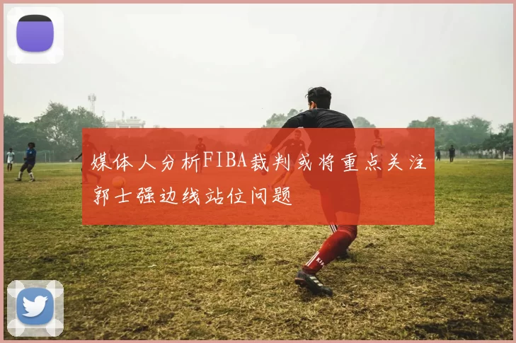媒体人分析FIBA裁判或将重点关注郭士强边线站位问题