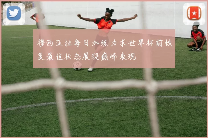 穆西亚拉每日加练力求世界杯前恢复最佳状态展现巅峰表现