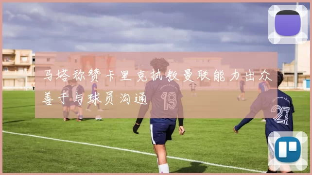 马塔称赞卡里克执教曼联能力出众善于与球员沟通