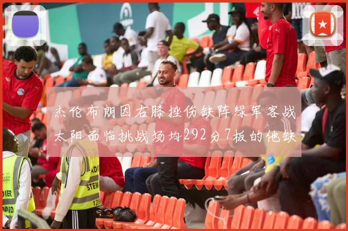 杰伦布朗因右膝挫伤缺阵绿军客战太阳面临挑战场均292分7板的他缺席影响大