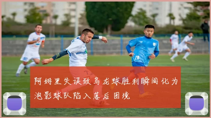 阿姆里失误致乌龙球胜利瞬间化为泡影球队陷入落后困境