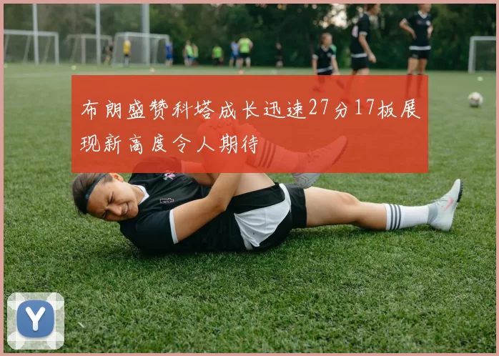 布朗盛赞科塔成长迅速27分17板展现新高度令人期待