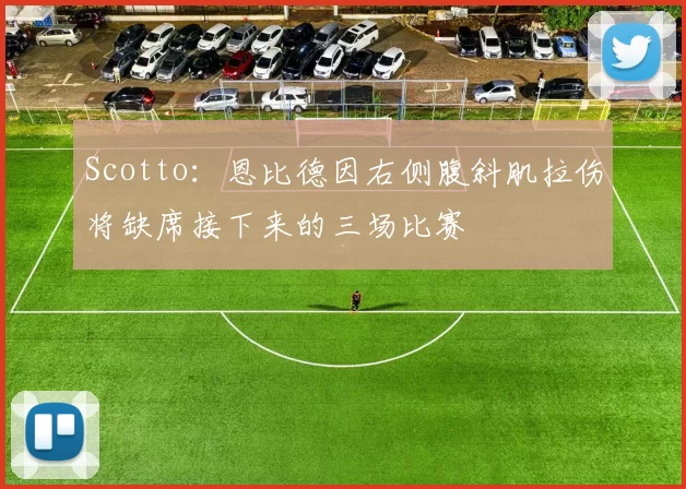 Scotto：恩比德因右侧腹斜肌拉伤将缺席接下来的三场比赛