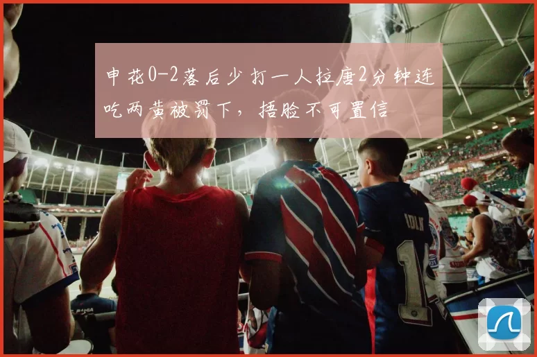 申花0-2落后少打一人拉唐2分钟连吃两黄被罚下，捂脸不可置信
