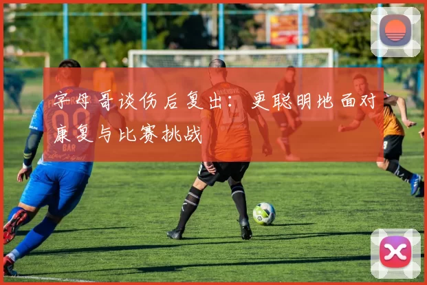 字母哥谈伤后复出：更聪明地面对康复与比赛挑战