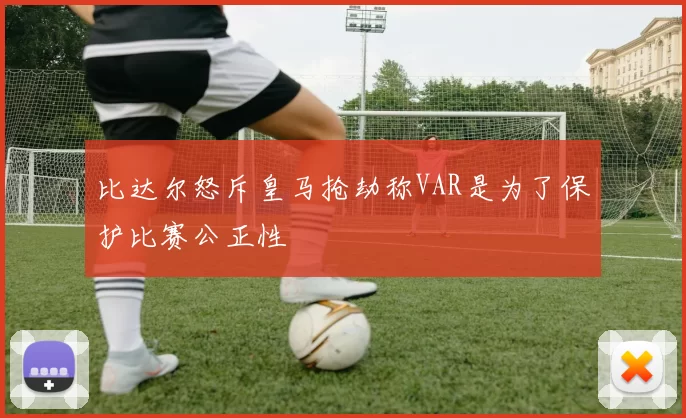 比达尔怒斥皇马抢劫称VAR是为了保护比赛公正性