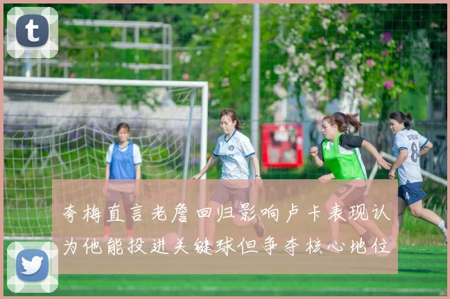 夸梅直言老詹回归影响卢卡表现认为他能投进关键球但争夺核心地位成阻碍