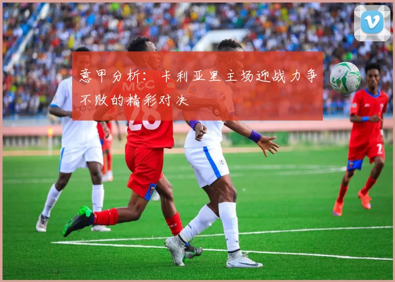 意甲分析：卡利亚里主场迎战力争不败的精彩对决