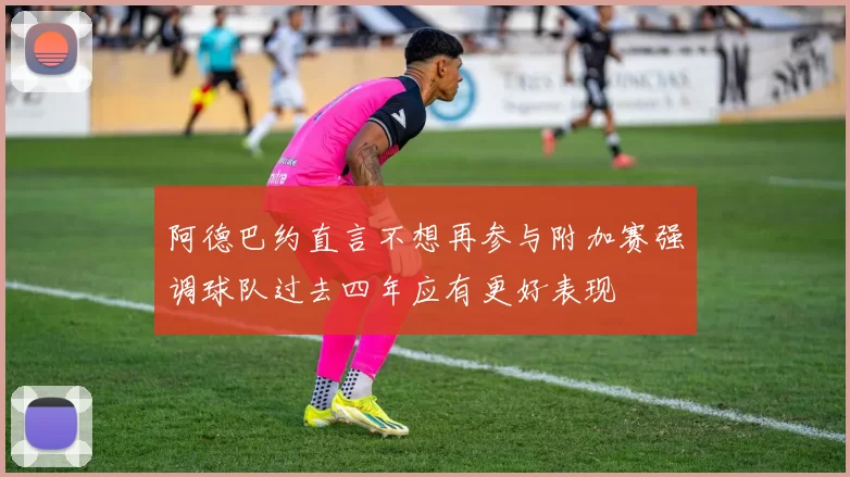 阿德巴约直言不想再参与附加赛强调球队过去四年应有更好表现