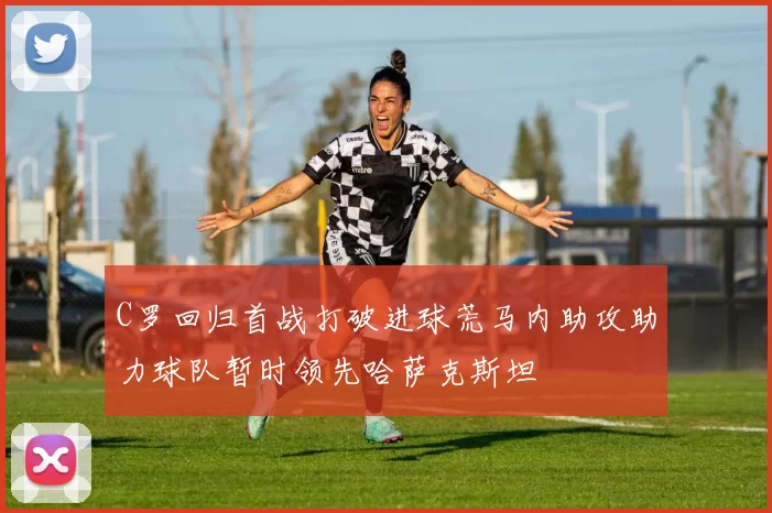 C罗回归首战打破进球荒马内助攻助力球队暂时领先哈萨克斯坦